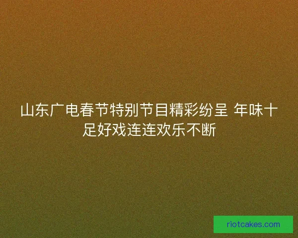 山东广电春节特别节目精彩纷呈 年味十足好戏连连欢乐不断