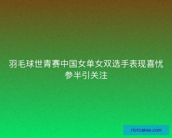 羽毛球世青赛中国女单女双选手表现喜忧参半引关注