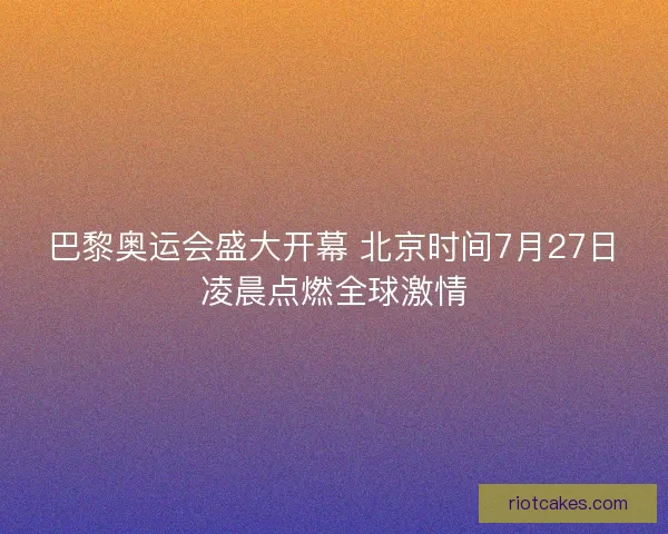 巴黎奥运会盛大开幕 北京时间7月27日凌晨点燃全球激情