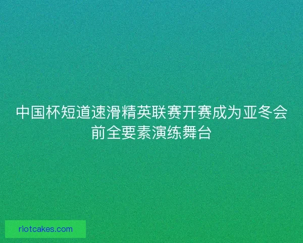 中国杯短道速滑精英联赛开赛成为亚冬会前全要素演练舞台