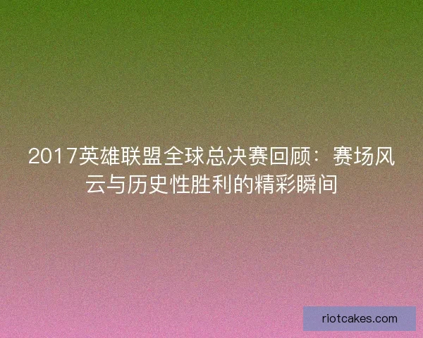 2017英雄联盟全球总决赛回顾：赛场风云与历史性胜利的精彩瞬间