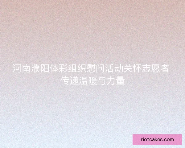 河南濮阳体彩组织慰问活动关怀志愿者 传递温暖与力量
