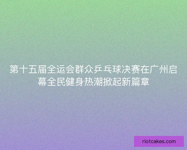 第十五届全运会群众乒乓球决赛在广州启幕全民健身热潮掀起新篇章